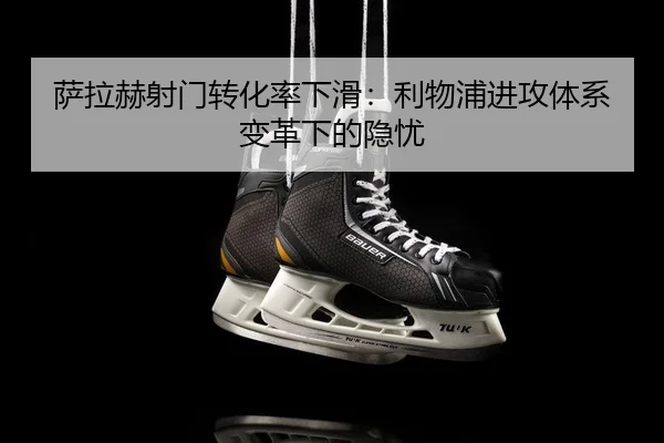 萨拉赫射门转化率下滑：利物浦进攻体系变革下的隐忧